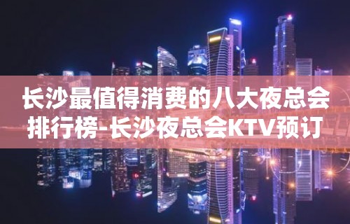 长沙最值得消费的八大夜总会排行榜-长沙夜总会KTV预订