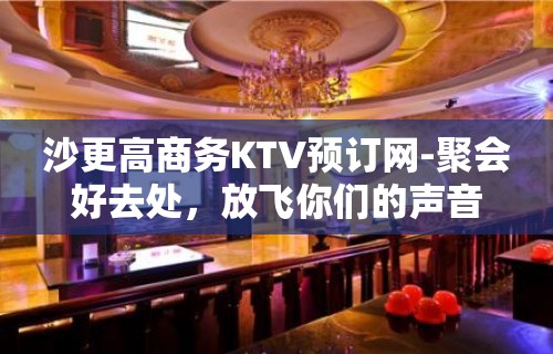 沙更高商务KTV预订网-聚会好去处，放飞你们的声音