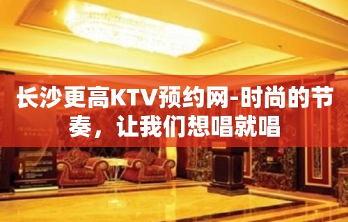 长沙更高KTV预约网-时尚的节奏，让我们想唱就唱