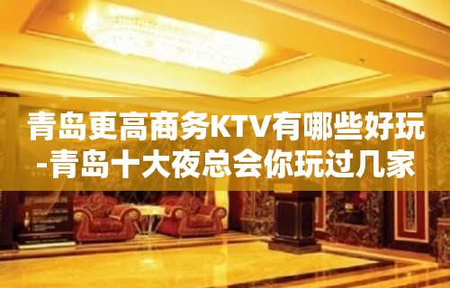 青岛更高商务KTV有哪些好玩-青岛十大夜总会你玩过几家