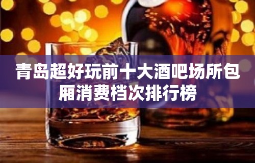 青岛超好玩前十大酒吧场所包厢消费档次排行榜