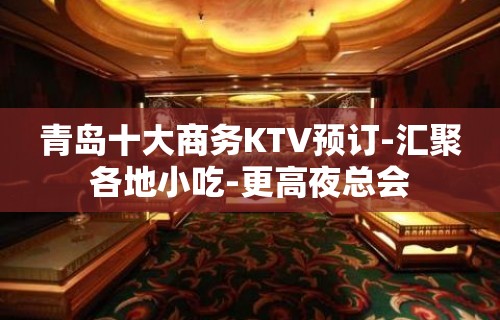 青岛十大商务KTV预订-汇聚各地小吃-更高夜总会