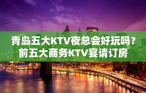 青岛五大KTV夜总会好玩吗？前五大商务KTV宴请订房