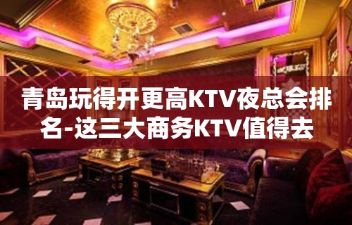 青岛玩得开更高KTV夜总会排名-这三大商务KTV值得去