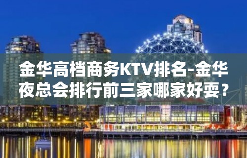 金华高档商务KTV排名-金华夜总会排行前三家哪家好耍？