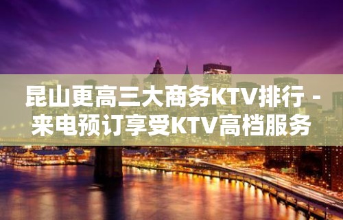 昆山更高三大商务KTV排行－来电预订享受KTV高档服务