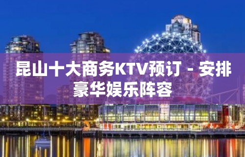 昆山十大商务KTV预订－安排豪华娱乐阵容