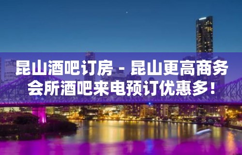 昆山酒吧订房－昆山更高商务会所酒吧来电预订优惠多！