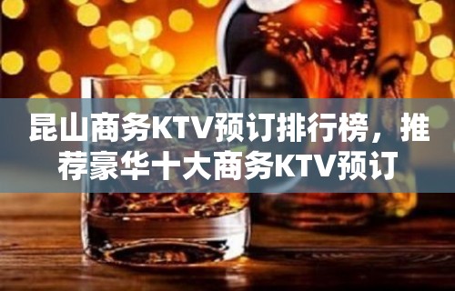 昆山商务KTV预订排行榜，推荐豪华十大商务KTV预订