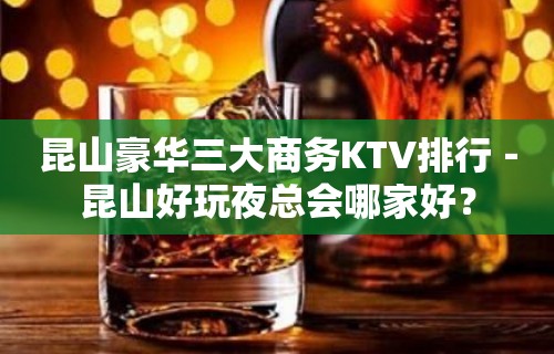 昆山豪华三大商务KTV排行－昆山好玩夜总会哪家好？