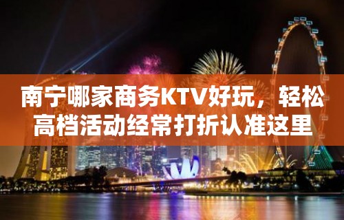 南宁哪家商务KTV好玩，轻松高档活动经常打折认准这里