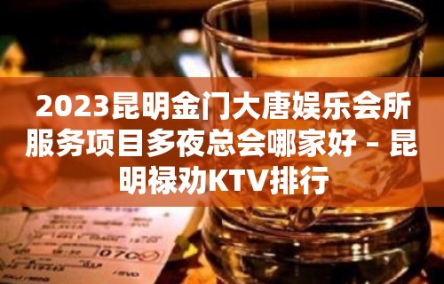 2023昆明金门大唐娱乐会所服务项目多夜总会哪家好 – 昆明禄劝KTV排行