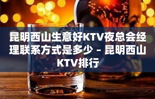 昆明西山生意好KTV夜总会经理联系方式是多少 – 昆明西山KTV排行