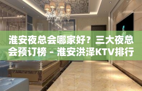 淮安夜总会哪家好？三大夜总会预订榜 – 淮安洪泽KTV排行