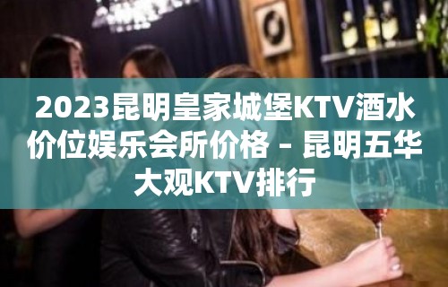 2023昆明皇家城堡KTV酒水价位娱乐会所价格 – 昆明五华大观KTV排行