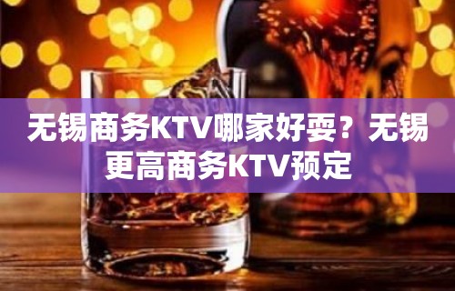 无锡商务KTV哪家好耍？无锡更高商务KTV预定