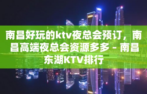 南昌好玩的ktv夜总会预订，南昌高端夜总会资源多多 – 南昌东湖KTV排行