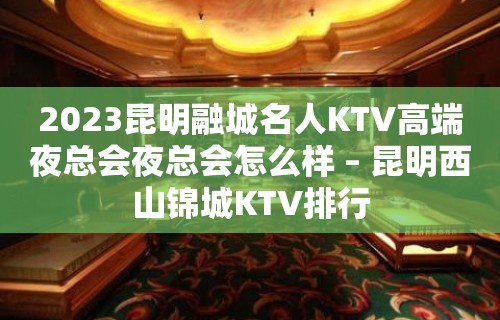 2023昆明融城名人KTV高端夜总会夜总会怎么样 – 昆明西山锦城KTV排行