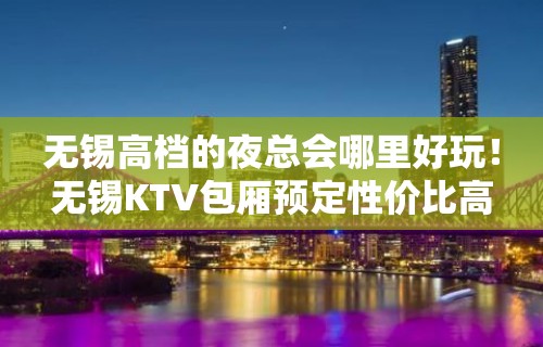 无锡高档的夜总会哪里好玩！无锡KTV包厢预定性价比高