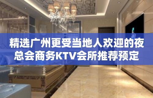 精选广州更受当地人欢迎的夜总会商务KTV会所推荐预定