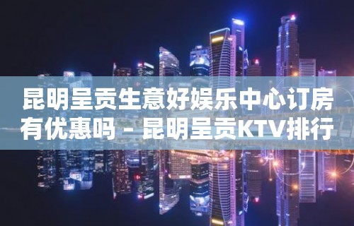 昆明呈贡生意好娱乐中心订房有优惠吗 – 昆明呈贡KTV排行