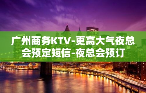 广州商务KTV-更高大气夜总会预定短信-夜总会预订