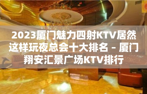 2023厦门魅力四射KTV居然这样玩夜总会十大排名 – 厦门翔安汇景广场KTV排行