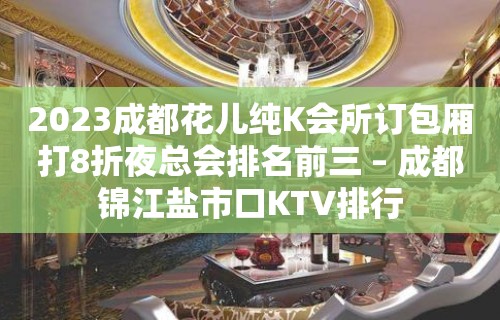 2023成都花儿纯K会所订包厢打8折夜总会排名前三 – 成都锦江盐市口KTV排行