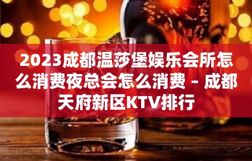 2023成都温莎堡娱乐会所怎么消费夜总会怎么消费 – 成都天府新区KTV排行