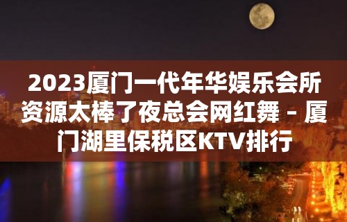 2023厦门一代年华娱乐会所资源太棒了夜总会网红舞 – 厦门湖里保税区KTV排行