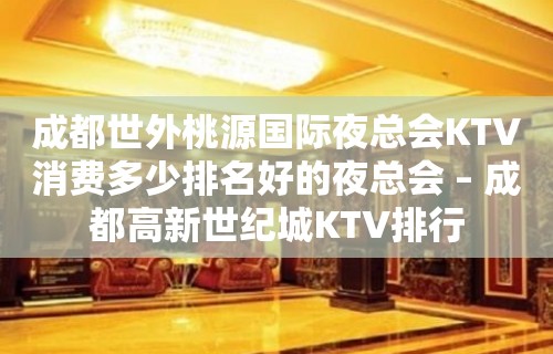 成都世外桃源国际夜总会KTV消费多少排名好的夜总会 – 成都高新世纪城KTV排行