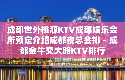 成都世外桃源KTV成都娱乐会所预定介绍成都夜总会排 – 成都金牛交大路KTV排行