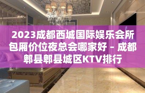 2023成都西城国际娱乐会所包厢价位夜总会哪家好 – 成都郫县郫县城区KTV排行