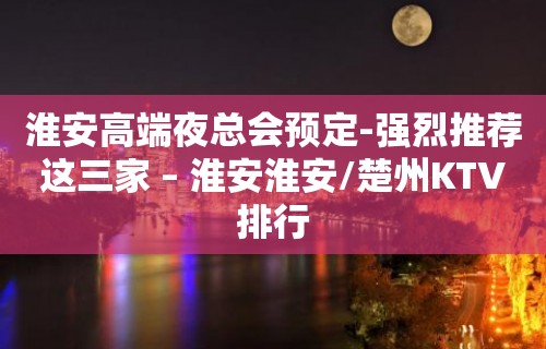 淮安高端夜总会预定-强烈推荐这三家 – 淮安淮安/楚州KTV排行