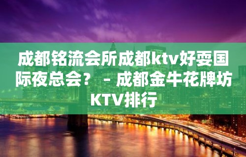 成都铭流会所成都ktv好耍国际夜总会？ – 成都金牛花牌坊KTV排行