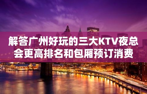 解答广州好玩的三大KTV夜总会更高排名和包厢预订消费