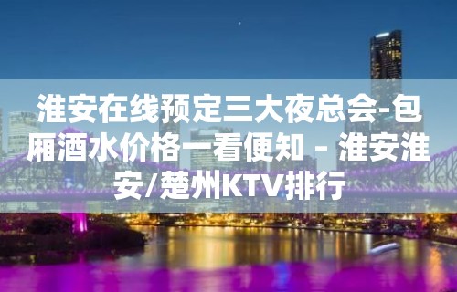 淮安在线预定三大夜总会-包厢酒水价格一看便知 – 淮安淮安/楚州KTV排行