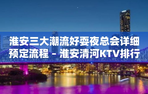 淮安三大潮流好耍夜总会详细预定流程 – 淮安清河KTV排行