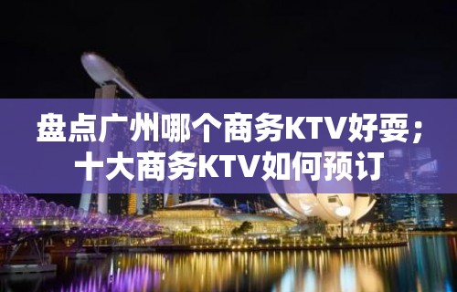 盘点广州哪个商务KTV好耍；十大商务KTV如何预订