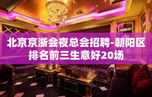 北京京浙会夜总会招聘-朝阳区排名前三生意好20场