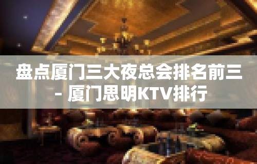 盘点厦门三大夜总会排名前三 – 厦门思明KTV排行