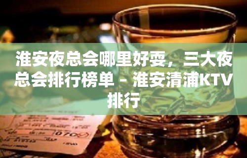 淮安夜总会哪里好耍，三大夜总会排行榜单 – 淮安清浦KTV排行