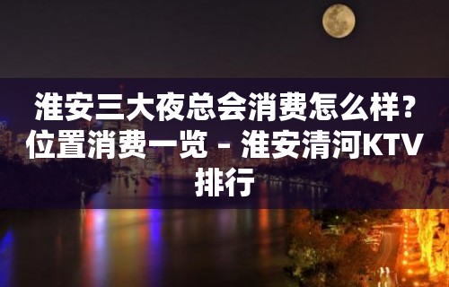 淮安三大夜总会消费怎么样？位置消费一览 – 淮安清河KTV排行