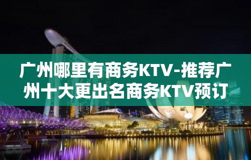 广州哪里有商务KTV-推荐广州十大更出名商务KTV预订