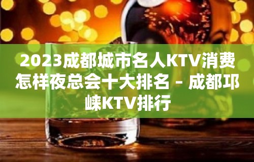 2023成都城市名人KTV消费怎样夜总会十大排名 – 成都邛崃KTV排行