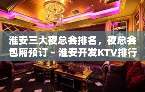 淮安三大夜总会排名，夜总会包厢预订 – 淮安开发KTV排行