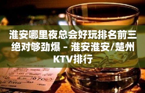 淮安哪里夜总会好玩排名前三绝对够劲爆 – 淮安淮安/楚州KTV排行