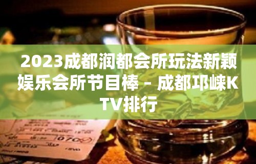 2023成都润都会所玩法新颖娱乐会所节目棒 – 成都邛崃KTV排行