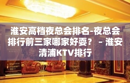 淮安高档夜总会排名-夜总会排行前三家哪家好耍？ – 淮安清浦KTV排行