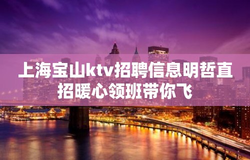 上海宝山ktv招聘信息明哲直招暖心领班带你飞